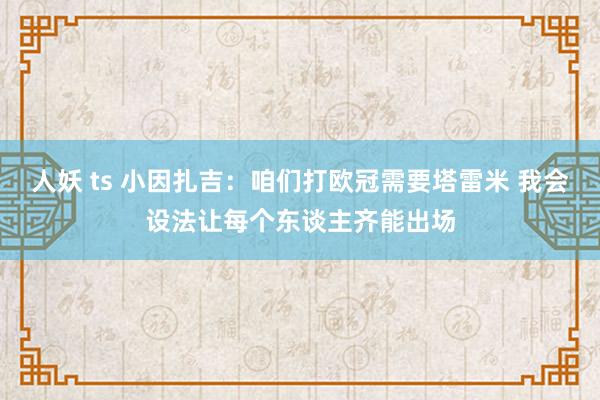 人妖 ts 小因扎吉：咱们打欧冠需要塔雷米 我会设法让每个东谈主齐能出场