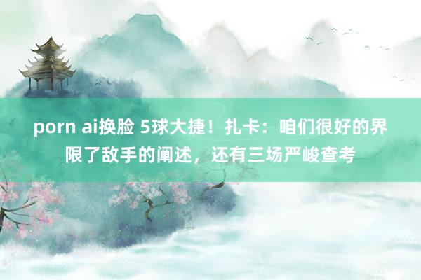 porn ai换脸 5球大捷！扎卡：咱们很好的界限了敌手的阐述，还有三场严峻查考