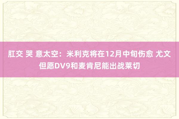 肛交 哭 意太空：米利克将在12月中旬伤愈 尤文但愿DV9和麦肯尼能出战莱切
