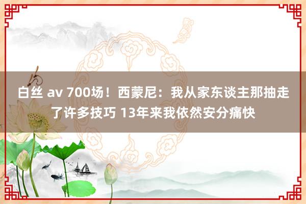 白丝 av 700场！西蒙尼：我从家东谈主那抽走了许多技巧 13年来我依然安分痛快
