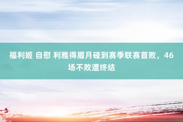 福利姬 自慰 利雅得眉月碰到赛季联赛首败，46场不败遭终结