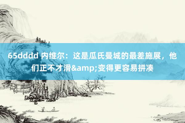 65dddd 内维尔：这是瓜氏曼城的最差施展，他们正不才滑&变得更容易拼凑
