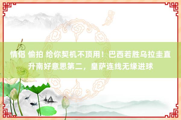 情侣 偷拍 给你契机不顶用！巴西若胜乌拉圭直升南好意思第二，皇萨连线无缘进球