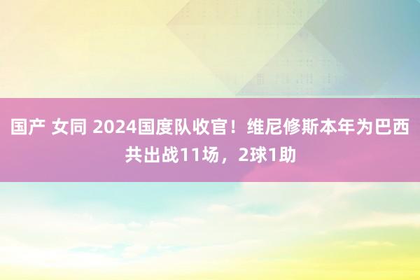 国产 女同 2024国度队收官！维尼修斯本年为巴西共出战11场，2球1助