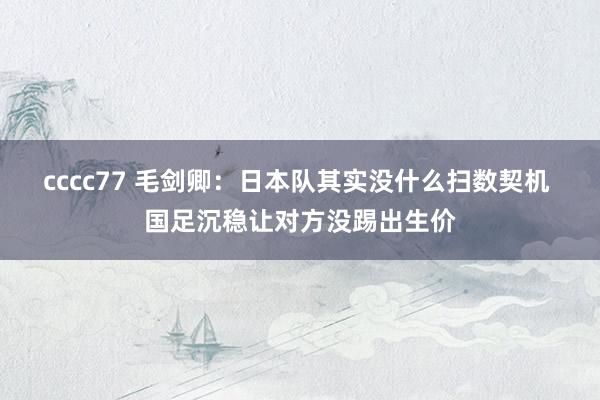 cccc77 毛剑卿：日本队其实没什么扫数契机 国足沉稳让对方没踢出生价