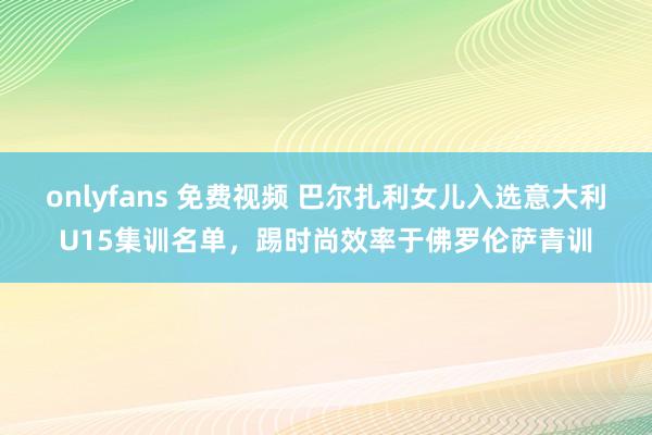 onlyfans 免费视频 巴尔扎利女儿入选意大利U15集训名单，踢时尚效率于佛罗伦萨青训