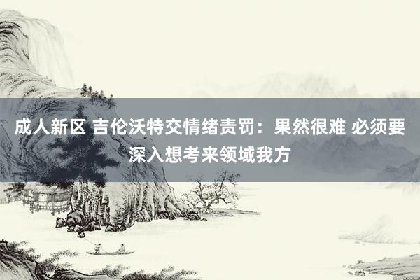 成人新区 吉伦沃特交情绪责罚：果然很难 必须要深入想考来领域我方