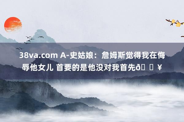 38va.com A-史姑娘：詹姆斯觉得我在侮辱他女儿 首要的是他没对我首先😥