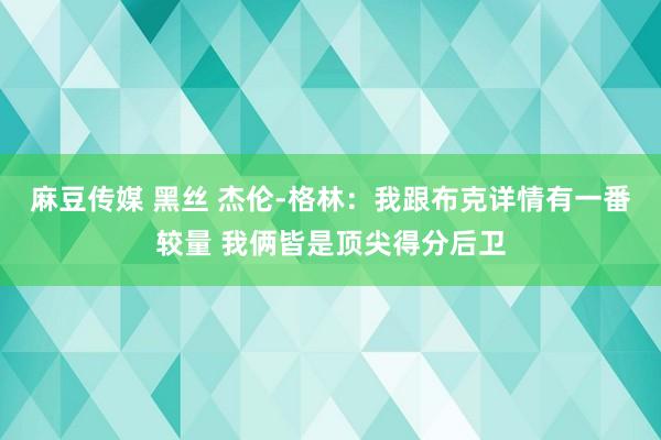 麻豆传媒 黑丝 杰伦-格林：我跟布克详情有一番较量 我俩皆是顶尖得分后卫