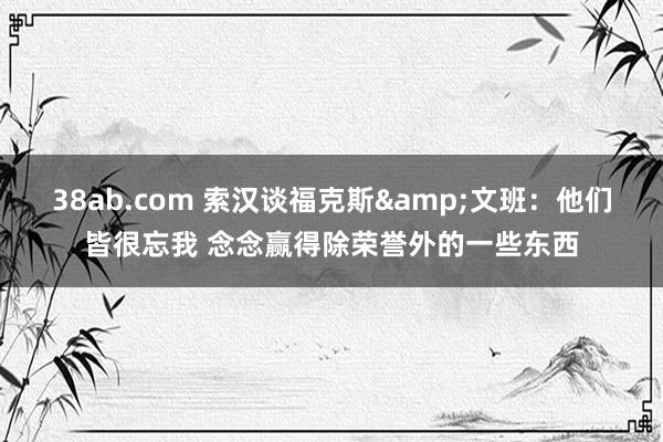 38ab.com 索汉谈福克斯&文班：他们皆很忘我 念念赢得除荣誉外的一些东西