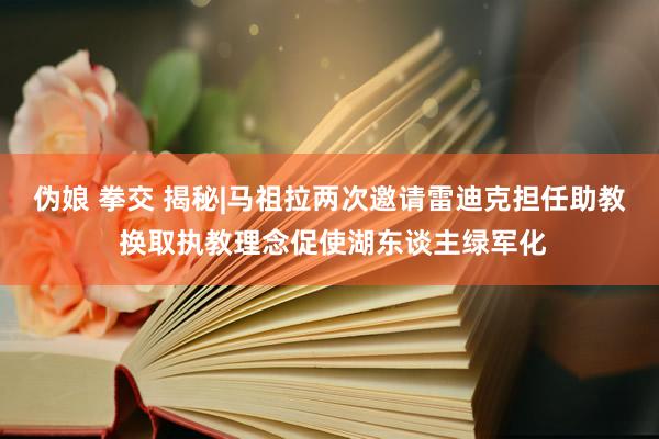 伪娘 拳交 揭秘|马祖拉两次邀请雷迪克担任助教 换取执教理念促使湖东谈主绿军化