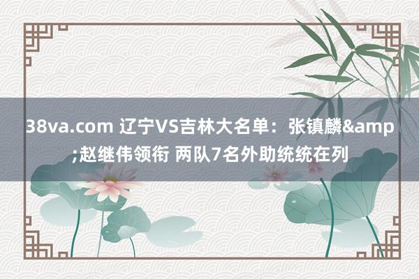 38va.com 辽宁VS吉林大名单：张镇麟&赵继伟领衔 两队7名外助统统在列