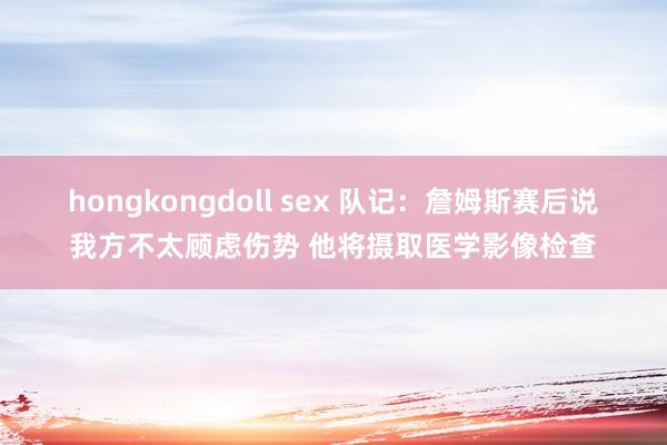 hongkongdoll sex 队记：詹姆斯赛后说我方不太顾虑伤势 他将摄取医学影像检查