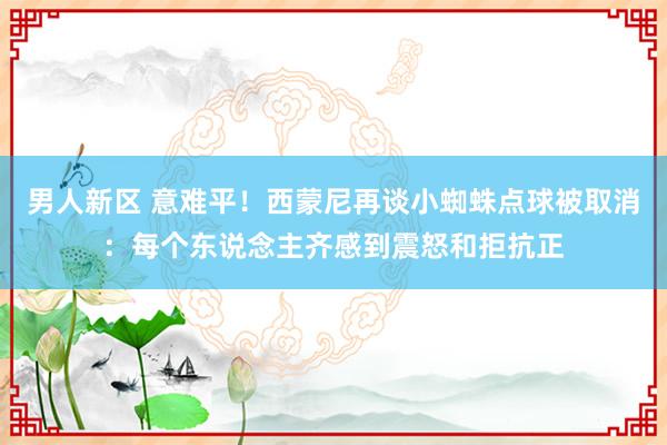 男人新区 意难平！西蒙尼再谈小蜘蛛点球被取消：每个东说念主齐感到震怒和拒抗正
