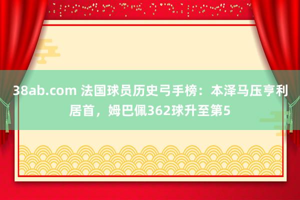 38ab.com 法国球员历史弓手榜：本泽马压亨利居首，姆巴佩362球升至第5