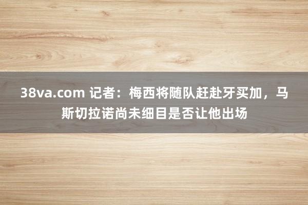 38va.com 记者：梅西将随队赶赴牙买加，马斯切拉诺尚未细目是否让他出场