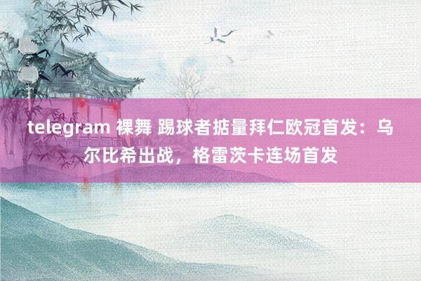 telegram 裸舞 踢球者掂量拜仁欧冠首发：乌尔比希出战，格雷茨卡连场首发