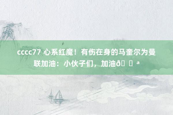 cccc77 心系红魔！有伤在身的马奎尔为曼联加油：小伙子们，加油💪