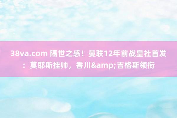38va.com 隔世之感！曼联12年前战皇社首发：莫耶斯挂帅，香川&吉格斯领衔