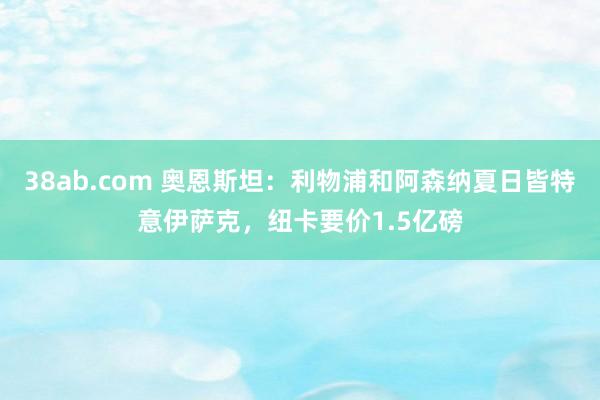 38ab.com 奥恩斯坦：利物浦和阿森纳夏日皆特意伊萨克，纽卡要价1.5亿磅