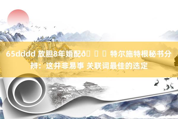 65dddd 放胆8年婚配💔特尔施特根秘书分辨：这并非易事 关联词最佳的选定