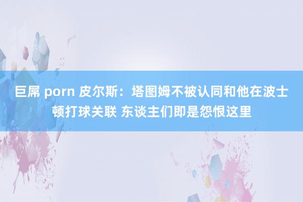 巨屌 porn 皮尔斯：塔图姆不被认同和他在波士顿打球关联 东谈主们即是怨恨这里