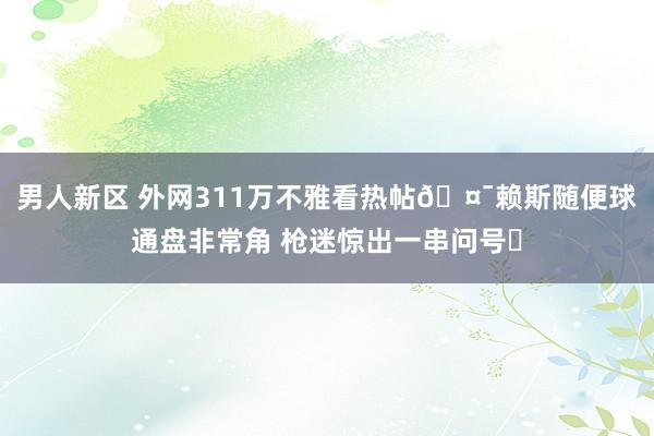 男人新区 外网311万不雅看热帖🤯赖斯随便球通盘非常角 枪迷惊出一串问号❓