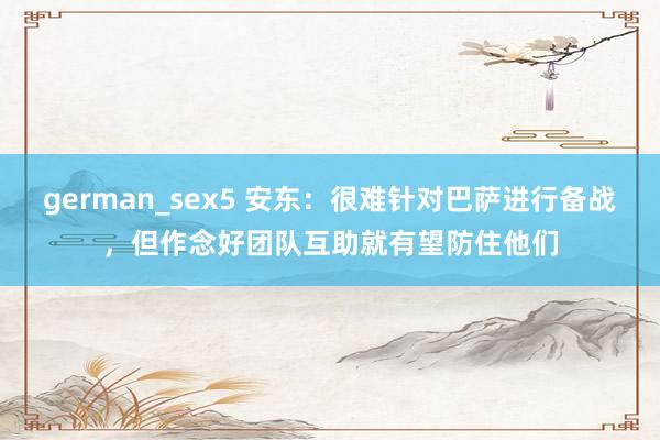 german_sex5 安东：很难针对巴萨进行备战，但作念好团队互助就有望防住他们