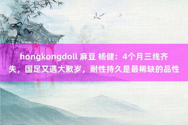 hongkongdoll 麻豆 杨健：4个月三线齐失，国足又遇大歉岁，耐性持久是最稀缺的品性