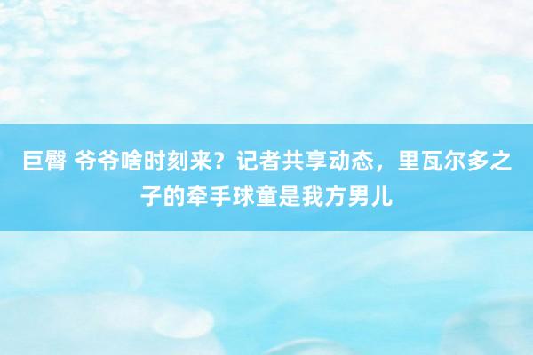 巨臀 爷爷啥时刻来？记者共享动态，里瓦尔多之子的牵手球童是我方男儿