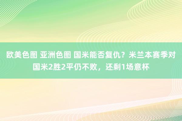 欧美色图 亚洲色图 国米能否复仇？米兰本赛季对国米2胜2平仍不败，还剩1场意杯