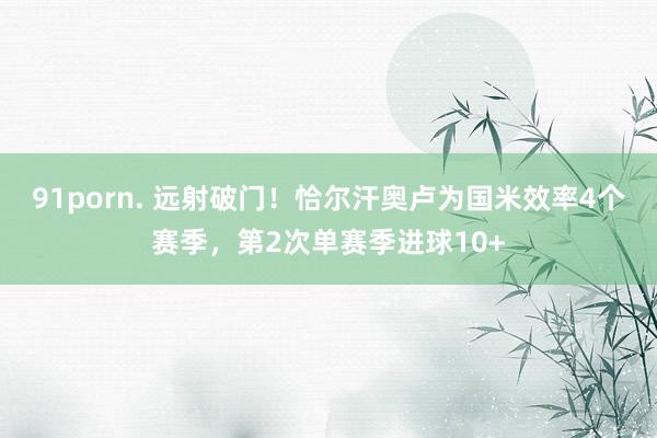 91porn. 远射破门！恰尔汗奥卢为国米效率4个赛季，第2次单赛季进球10+