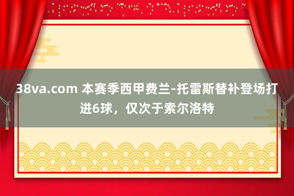 38va.com 本赛季西甲费兰-托雷斯替补登场打进6球，仅次于索尔洛特