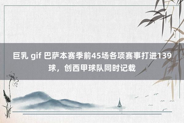 巨乳 gif 巴萨本赛季前45场各项赛事打进139球，创西甲球队同时记载
