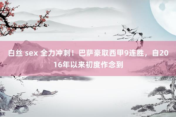 白丝 sex 全力冲刺！巴萨豪取西甲9连胜，自2016年以来初度作念到